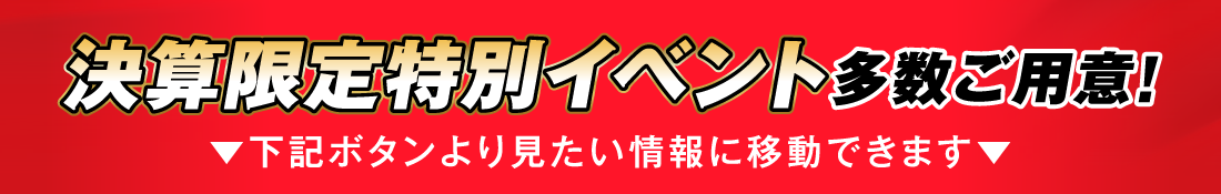 決算限定特別イベント多数ご用意!▼下記ボタンより見たい情報に移動できます▼