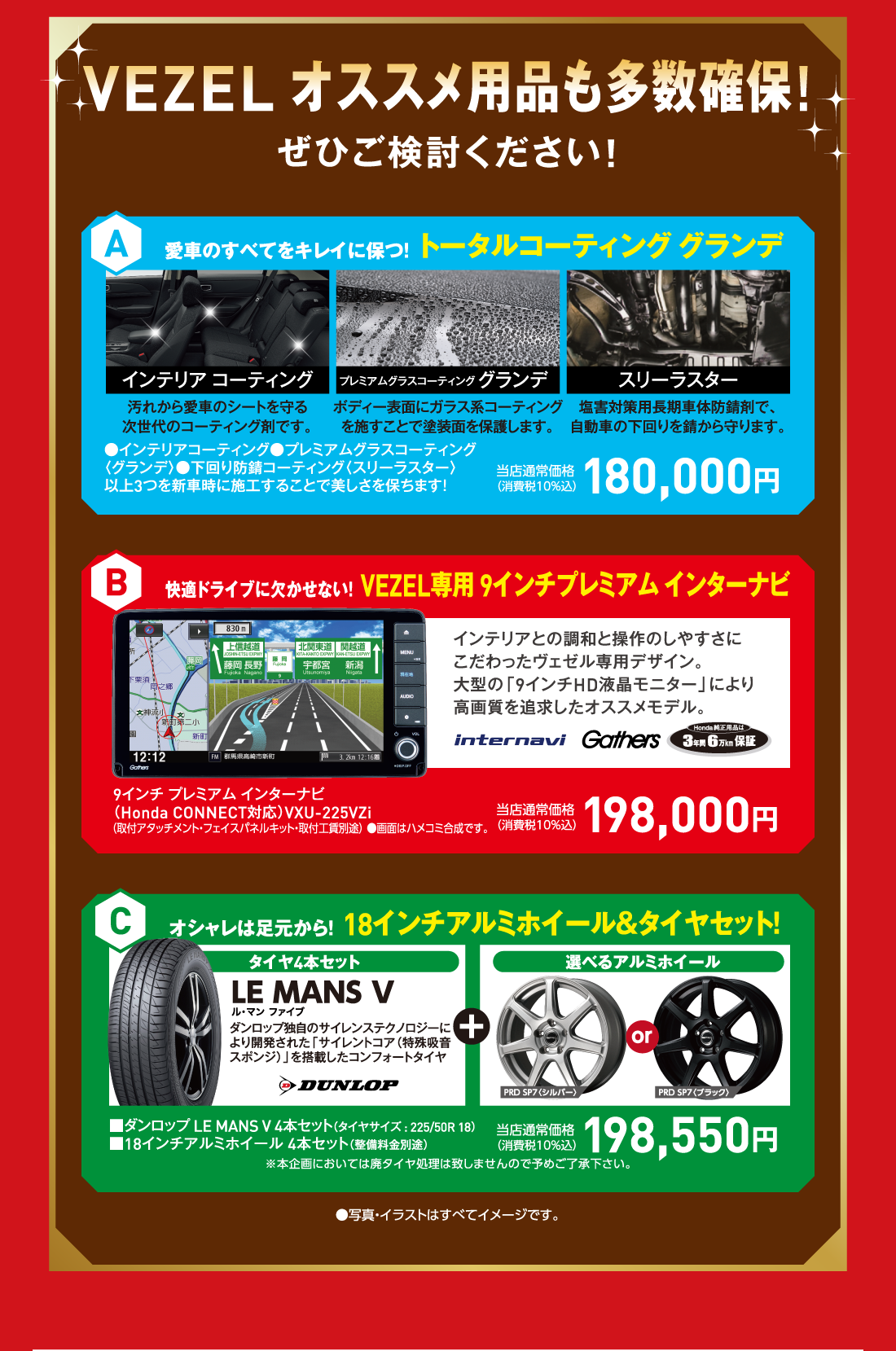 VEZEL オススメ用品も多数確保!ぜひご検討ください!A愛車のすべてをキレイに保つ！トータルコーティング グランデインテリア コーティング汚れから愛車のシートを守る次世代のコーティング剤です。プレミアムグラスコーティンググランデボディー表面にガラス系コーティングを施すことで塗装面を保護します。スリーラスター塩害対策用長期車体防錆剤で、自動車の下回りを錆から守ります。●インテリアコーティング●プレミアムグラスコーティング〈グランデ〉●下回り防錆コーティング〈スリーラスター〉以上3つを新車時に施工することで美しさを保ちます！当店通常価格（消費税10％込）180,000円 B快適ドライブに欠かせない！VEZEL専用 9インチプレミアム インターナビインテリアとの調和と操作のしやすさにこだわったヴェゼル専用デザイン。大型の「9インチHD液晶モニター」により高画質を追求したオススメモデル。internavi Gathers Honda純正用品は3年間6万km保証9インチ プレミアム インターナビ（Honda CONNECT対応）VXU-225VZi （取付アタッチメント・フェイスパネルキット・取付工賃別途） ●画面はハメコミ合成です。当店通常価格（消費税10％込）198,000円 Cオシャレは足元から！18インチアルミホイール＆タイヤセット！タイヤ4本セットLE MANS Vル・マン ファイブダンロップ独自のサイレンステクノロジーにより開発された「サイレントコア（特殊吸音スポンジ）」を搭載したコンフォートタイヤDUNLOP ＋ 選べるアルミホイールPRD SP7〈シルバー〉orPRD SP7〈ブラック〉当店通常価格消費税10％込）198,550円※本企画においては廃タイヤ処理は致しませんので予めご了承下さい。●写真・イラストはすべてイメージです。