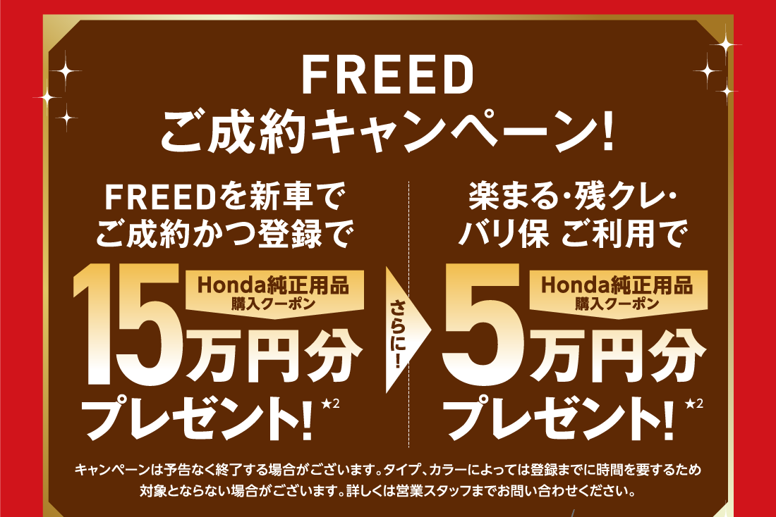 FREEDご成約キャンペーン！FREEDを新車でご成約かつ登録でHonda純正用品購入クーポン15万円分プレゼント!★2さらに!楽まる・残クレ・バリ保 ご利用でHonda純正用品購入クーポン5万円分プレゼント!★2キャンペーンは予告なく終了する場合がございます。タイプ、カラーによっては登録までに時間を要するため対象とならない場合がございます。詳しくは営業スタッフまでお問い合わせください。