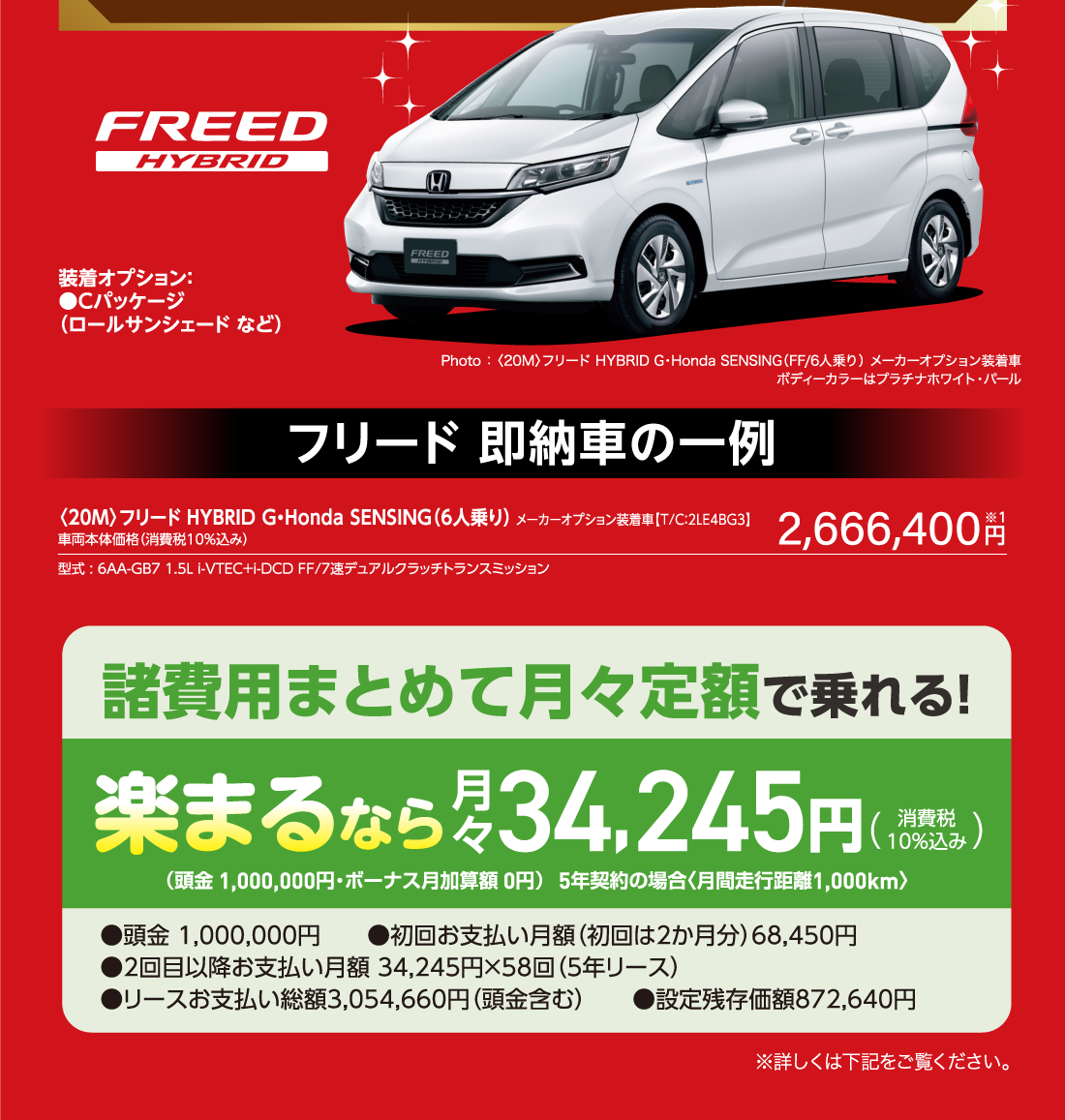 FREED HYBRID 装着オプション：●Cパッケージ（ロールサンシェード など）Photo ： 〈20M〉フリード HYBRID G・Honda SENSING（FF/6人乗り） メーカーオプション装着車ボディーカラーはプラチナホワイト・パールフリード 即納車の一例〈20M〉フリード HYBRID G・Honda SENSING（6人乗り） メーカーオプション装着車【T/C：2LE4BG3】車両本体価格（消費税10％込み）型式 : 6AA-GB7 1.5L i-VTEC+i-DCD FF/7速デュアルクラッチトランスミッション2,666,400円諸費用まとめて月々定額で乗れる!楽まるなら月々34,245円（消費税10%込み）（頭金 1,000,000円・ボーナス月加算額 0円）5年契約の場合〈月間走行距離1,000km〉●頭金 1,000,000円　　●初回お支払い月額（初回は2か月分）68,450円 ●2回目以降お支払い月額 34,245円×58回（5年リース） ●リースお支払い総額3,054,660円（頭金含む）　　●設定残存価額872,640円