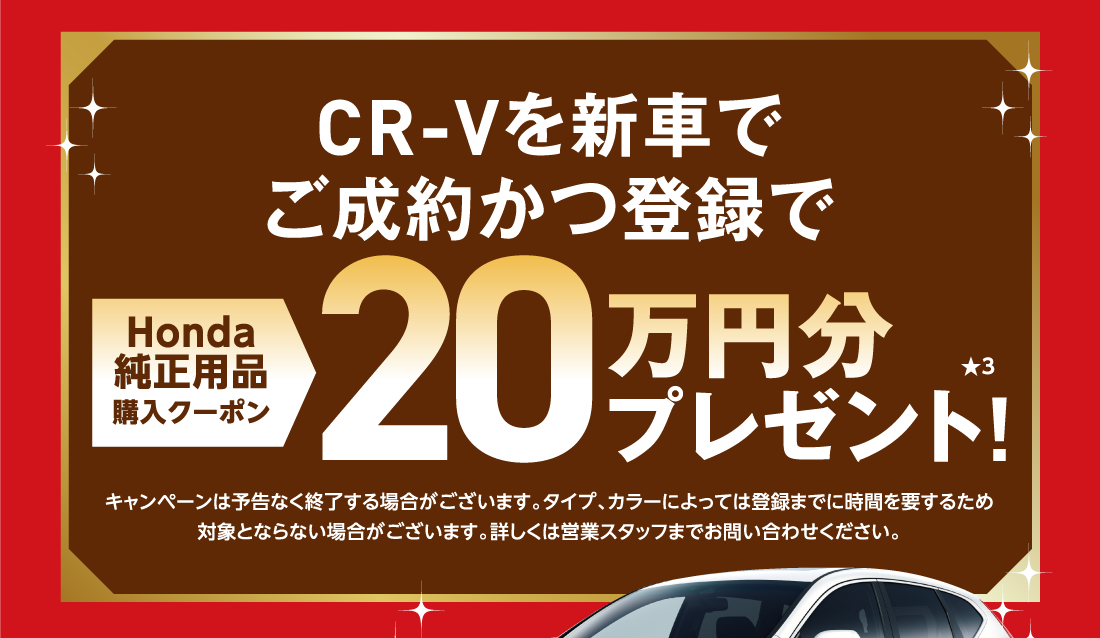 CR-Vを新車でご成約かつ登録でHonda純正用品購入クーポン20万円分プレゼント!★3キャンペーンは予告なく終了する場合がございます。タイプ、カラーによっては登録までに時間を要するため対象とならない場合がございます。詳しくは営業スタッフまでお問い合わせください