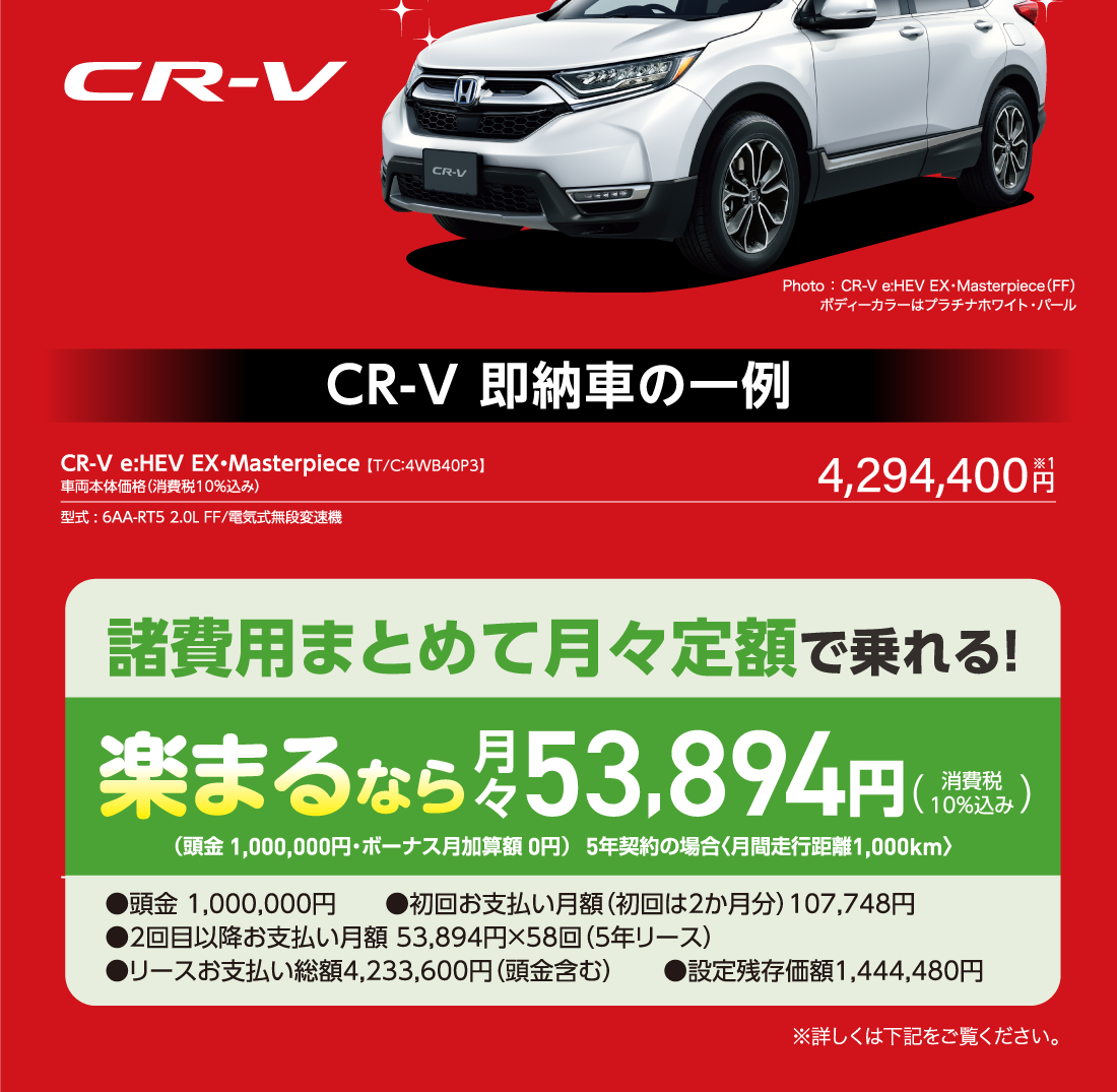 CR-V 。CR-V Photo ： CR-V e:HEV EX・Masterpiece（FF）ボディーカラーはプラチナホワイト・パール CR-V 即納車の一例CR-V e:HEV EX・Masterpiece 【T/C：4WB40P3】車両本体価格（消費税10％込み）型式 : 6AA-RT5 2.0L FF/電気式無段変速機4,294,400円※1諸費用まとめて月々定額で乗れる!楽まるなら月々53,894円（消費税10%込み）（頭金 1,000,000円・ボーナス月加算額 0円）5年契約の場合〈月間走行距離1,000km〉●頭金 1,000,000円　　●初回お支払い月額（初回は2か月分）107,748円 ●2回目以降お支払い月額 53,894円×58回（5年リース）●リースお支払い総額4,233,600円（頭金含む）　　●設定残存価額1,444,480円 ※詳しくは下記をご覧ください。