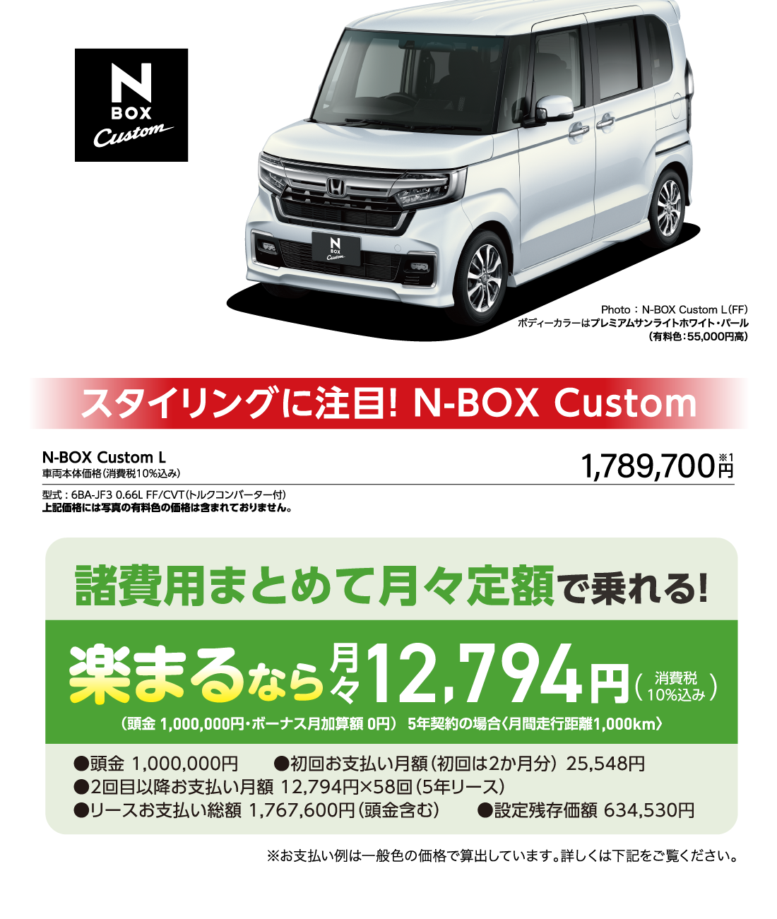 N-BOX custom Photo ： N-BOX Custom L（FF）ボディーカラーはプレミアムサンライトホワイト・パール（有料色：55,000円高）スタイリングに注目! N-BOX CustomN-BOX Custom L車両本体価格（消費税10％込み）型式 : 6BA-JF3 0.66L FF/CVT（トルクコンバーター付）上記価格には写真の有料色の価格は含まれておりません。1,789,700円※1諸費用まとめて月々定額で乗れる!楽まるなら月々30,984円(消費税10%込み)（頭金 0円・ボーナス月加算額 0円）5年契約の場合〈月間走行距離1,000km〉●頭金 0円　　●初回お支払い月額（初回は2か月分） 61,968円 ●2回目以降お支払い月額 30,984円×58回（5年リース）●リースお支払い総額 1,859,040円（頭金含む）　　●設定残存価額 634,530円 ※お支払い例は一般色の価格で算出しています。詳しくは下記をご覧ください。