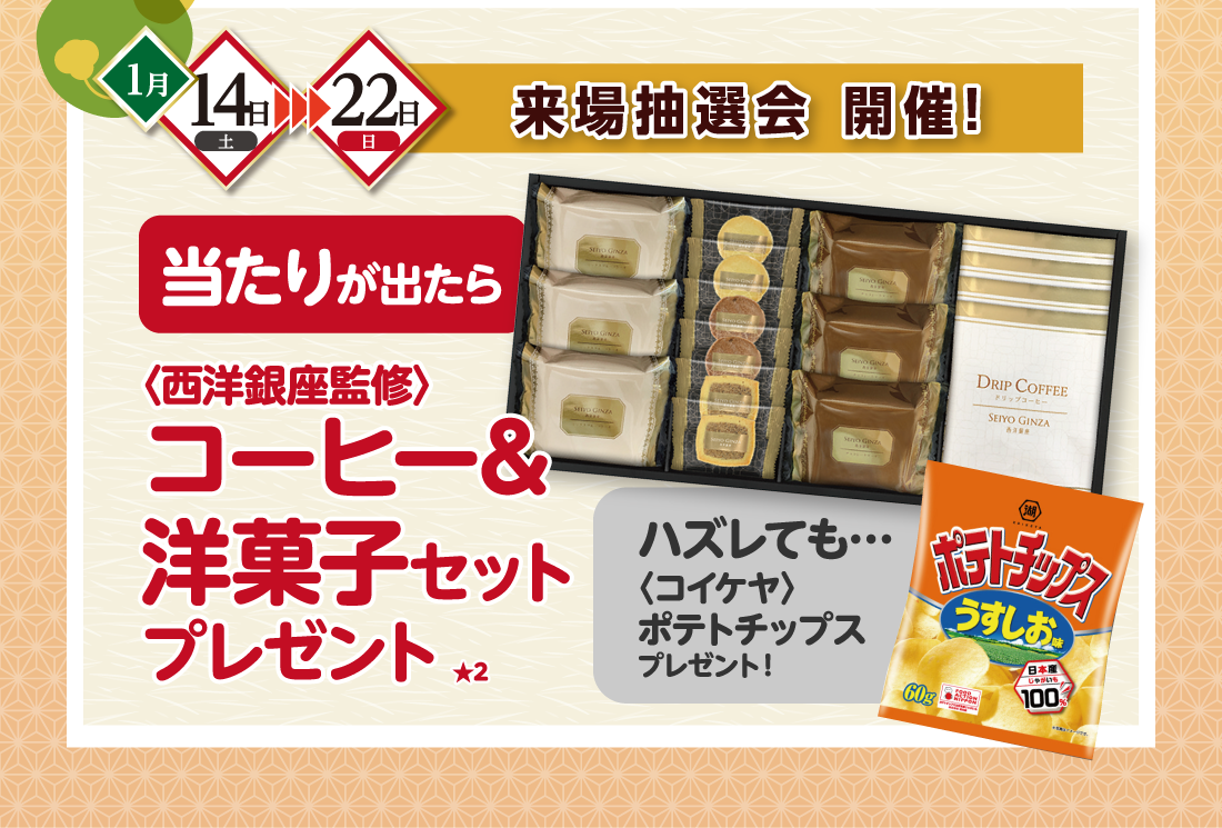 1月14日土→22日日来場抽選会 開催！当たりが出たら 〈西洋銀座監修〉コーヒー&洋菓子セットプレゼント★2ハズレても…〈コイケヤ〉ポテトチップスプレゼント！