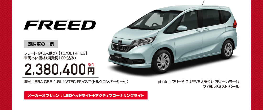 FREED即納車の一例フリード G（6人乗り） 【TC/3L141E3】車両本体価格（消費税10％込み）2,380,400円※1型式 : 5BA-GB5 1.5L i-VTEC FF/CVT（トルクコンバーター付）photo : フリード G （FF/6人乗り）ボディーカラーはフィヨルドミスト・パールメーカーオプション : LEDヘッドライト＋アクティブコーナリングライト
