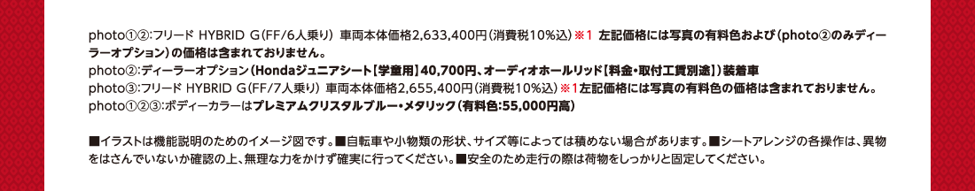 photo①②：フリード HYBRID G（FF/6人乗り） 車両本体価格2,633,400円（消費税10%込）※1 左記価格には写真の有料色および（photo②のみディーラーオプション）の価格は含まれておりません。photo②：ディーラーオプション（Hondaジュニアシート【学童用】40,700円、オーディオホールリッド【料金・取付工賃別途】）装着車photo③：フリード HYBRID G（FF/7人乗り） 車両本体価格2,655,400円（消費税10%込）※1左記価格には写真の有料色の価格は含まれておりません。photo①②③：ボディーカラーはプレミアムクリスタルブルー・メタリック（有料色：55,000円高）■イラストは機能説明のためのイメージ図です。■自転車や小物類の形状、サイズ等によっては積めない場合があります。■シートアレンジの各操作は、異物をはさんでいないか確認の上、無理な力をかけず確実に行ってください。■安全のため走行の際は荷物をしっかりと固定してください。