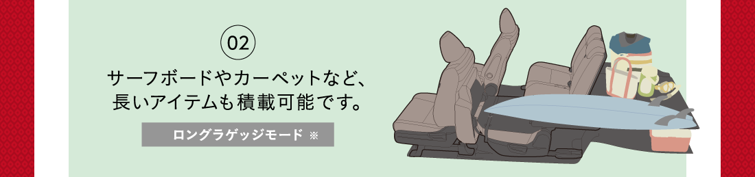 02サーフボードやカーペットなど、長いアイテムも積載可能です。ロングラゲッジモード※