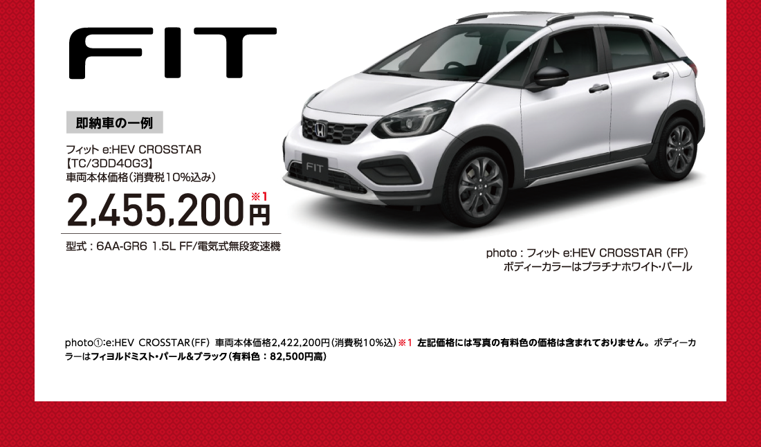 Fit即納車の一例フィット e:HEV CROSSTAR【TC/3DD40G3】車両本体価格（消費税10％込み）2,455,200円※1型式 : 6AA-GR6 1.5L FF/電気式無段変速機photo : フィット e:HEV CROSSTAR（FF）ボディーカラーはプラチナホワイト・パールphoto①：e:HEV CROSSTAR（FF） 車両本体価格2,422,200円（消費税10%込）※1 左記価格には写真の有料色の価格は含まれておりません。ボディーカラーはフィヨルドミスト・パール&ブラック（有料色 ： 82,500円高）