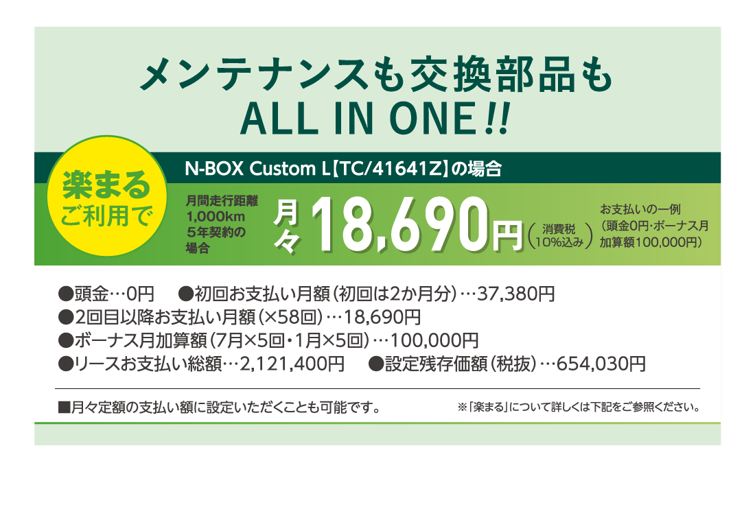 メンテナンスも交換部品もALLINONE!!楽まるご利用で月間走行距離1,000km５年契約の場合月々18,690円消費税10%込みお支払いの一例（頭金0円・ボーナス月加算額100,000円）●頭金…0円 　●初回お支払い月額（初回は2か月分）…37,380円●2回目以降お支払い月額（×58回）…18,690円●ボーナス月加算額（7月×5回・1月×5回）…100,000円●リースお支払い総額…2,121,400円 　●設定残存価額（税抜）…654,030円■月々定額の支払い額に設定いただくことも可能です。※「楽まる」について詳しくは下記をご参照ください。