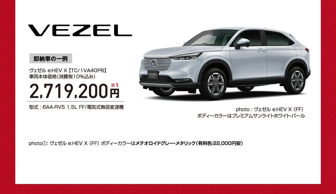 VEZEL 即納車の一例ヴェゼル e:HEV X 【TC/1VA40P6】車両本体価格（消費税10％込み）2,719,200円※1型式 : 6AA-RV5 1.5L FF/電気式無段変速機photo : ヴェゼル e:HEV X （FF）ボディーカラーはプレミアムサンライトホワイト・パールphoto①： ヴェゼル e:HEV X （FF） ボディーカラーはメテオロイドグレー・メタリック（有料色：22,000円安）