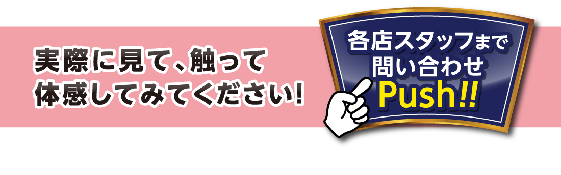 実際に見て、触って体感してみてください！各店スタッフまで問い合わせPush!!