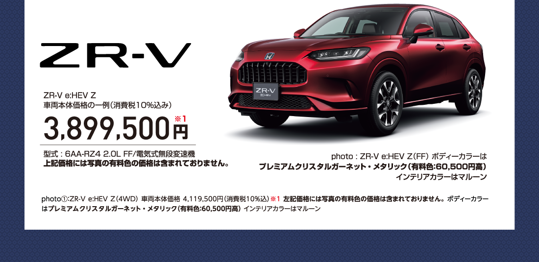 ZR-V ZR-V e:HEV Z 車両本体価格の一例（消費税10％込み）3,899,500円※1型式 : 6AA-RZ4 2.0L FF/電気式無段変速機上記価格には写真の有料色の価格は含まれておりません。photo : ZR-V e:HEV Z（FF） ボディーカラーはプレミアムクリスタルガーネット・メタリック（有料色：60,500円高）インテリアカラーはマルーンphoto①：ZR-V e:HEV Z（4WD） 車両本体価格 4,119,500円（消費税10%込）※1 左記価格には写真の有料色の価格は含まれておりません。 ボディーカラーはプレミアムクリスタルガーネット・メタリック（有料色：60,500円高） インテリアカラーはマルーン