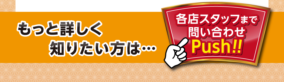 もっと詳しく知りたい方は…各店スタッフまで問い合わせPush!!