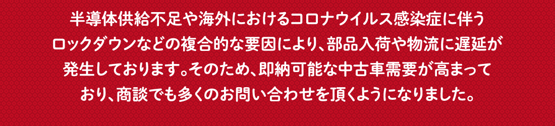 半導体供給不足や海外におけるコロナウイルス感染症に伴うロックダウンなどの複合的な要因により、部品入荷や物流に遅延が発生しております。そのため、即納可能な中古車需要が高まっており、商談でも多くのお問い合わせを頂くようになりました。